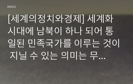 [세계의정치와경제] 세계화 시대에 남북이 하나 되어 통일된 민족국가를 이루는 것이 지닐 수 있는 의미는 무엇인가? 교재 3장에 서술된 세계화와 국민국가의 운명에 관한 다양한 논의를 참조하면서 남북통일의 필요성 또는 불필요성에 대해 논해 보시오.