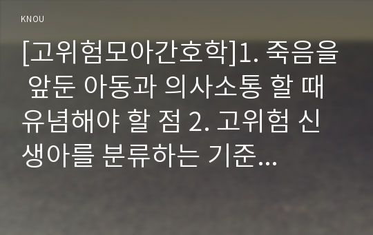 [고위험모아간호학]1. 죽음을 앞둔 아동과 의사소통 할 때 유념해야 할 점 2. 고위험 신생아를 분류하는 기준에 대해 설명. 고위험 신생아의 발생빈도를 감소시키기 위한 방안, 고위험 신생아의 체온유지 3. 중환아실에 입원한 아동의 체액균형유지를 위해 간호사가 확인할 사항