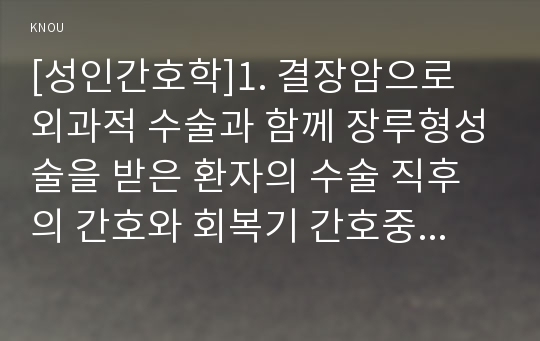 [성인간호학]1. 결장암으로 외과적 수술과 함께 장루형성술을 받은 환자의 수술 직후의 간호와 회복기 간호중재 2. 장루형성술을 받은 환자와 가족에게 실시해야 할 교육내용 3. 교육방법과 교육매체와 도구, 교육의 효과를 어떻게 평가할 것인지