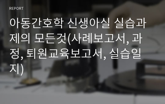 아동간호학 신생아실 실습과제의 모든것(사례보고서, 과정, 퇴원교육보고서, 실습일지)