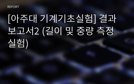 [아주대 기계기초실험] 결과보고서2 (길이 및 중량 측정 실험)