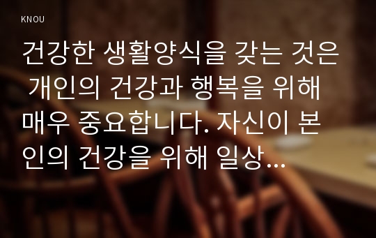 건강한 생활양식을 갖는 것은 개인의 건강과 행복을 위해 매우 중요합니다. 자신이 본인의 건강을 위해 일상생활 속에서 수행하고 있는 건강한 생활양식과 관련된 내용과 효과 등을 기록해 보고(없는 경우는 이를 분명히 명시하고 구체적인 실행계획으로 대체 가능), 이에 관한 과학적 근거를 찾아 제시하시오