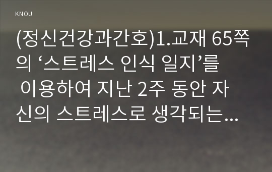 (정신건강과간호)1.교재 65쪽의 ‘스트레스 인식 일지’를 이용하여 지난 2주 동안 자신의 스트레스로 생각되는 것을 빠짐없이 가능한 모두 기록하시오.2.위 1)의 작성과정을 통해 자신이 발견한 내용이나 특성을 모두 기술하시오.3.위 1), 2)를 토대로 자신에게 가장 유용할 것으로 판단되는 스트레스관리 방법과 이유를 쓰시오(2016년 정신건강과간호 공통형)