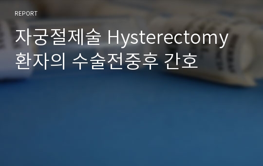 [여성간호학 실습]자궁절제술 Hysterectomy 환자의 수술전중후 간호 A+ 레포트