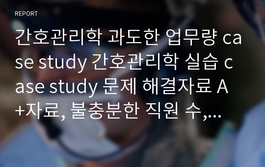 간호관리학 과도한 업무량 case study 간호관리학 실습 case study 문제 해결자료 A+자료, 불충분한 직원 수, 과도한 업무, 간호과정, 간호진단, 대안도출, 대안 선택 및 실시