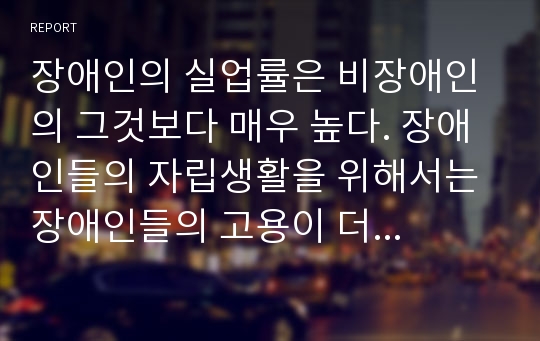 장애인의 실업률은 비장애인의 그것보다 매우 높다. 장애인들의 자립생활을 위해서는 장애인들의 고용이 더 확대되어야 한다. 장애인 취업실태 및 개선방안에 대하여 작성하여 제출하시오