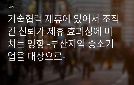 기술협력 제휴에 있어서 조직간 신뢰가 제휴 효과성에 미치는 영향 -부산지역 중소기업을 대상으로-