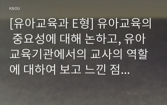 [유아교육과 E형] 유아교육의 중요성에 대해 논하고, 유아교육기관에서의 교사의 역할에 대하여 보고 느낀 점을 서술하시오