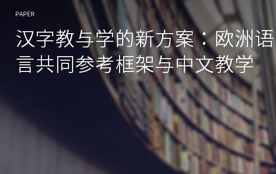 汉字教与学的新方案：欧洲语言共同参考框架与中文教学