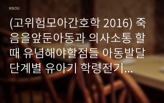 (고위험모아간호학 2016) 죽음을앞둔아동과 의사소통 할때 유념해야할점들 아동발달단계별 유아기 학령전기 학령기 청소년기 2. 고위험신생아 분류기준, 고위험신생아 발생빈도를 감소시키기 위한 방안, 고위험신생아 체온유지 간호사가 유념해야 할점들, 고위험모아간호학 3. 중환아실에 입원한 아동 체액균형유지 간호사 확인할사항 -방송대 고위험모아간호학