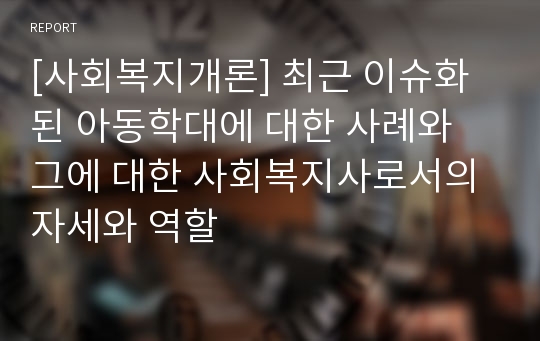 [사회복지개론] 최근 이슈화된 아동학대에 대한 사례와 그에 대한 사회복지사로서의 자세와 역할