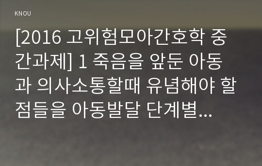 [2016 고위험모아간호학 중간과제] 1 죽음을 앞둔 아동과 의사소통할때 유념해야 할점들을 아동발달 단계별 유아기/학령전기, 학령기, 청소년기 2 고위험신생아 분류기준, 고위험신생아 발생빈도 감소방안, 고위험신생아 체온유지, 고위험모아간호학 3 중환아실 입원아동 체액균형유지 간호사 확인할 사항, 고위험모아간호학