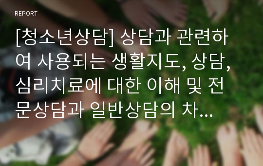 [청소년상담] 상담과 관련하여 사용되는 생활지도, 상담, 심리치료에 대한 이해 및 전문상담과 일반상담의 차이점과 특징