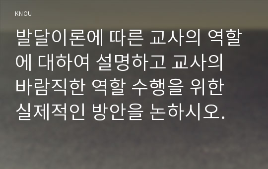 발달이론에 따른 교사의 역할에 대하여 설명하고 교사의 바람직한 역할 수행을 위한 실제적인 방안을 논하시오.