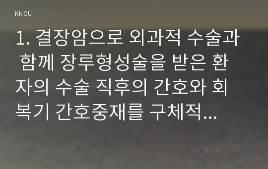 1. 결장암으로 외과적 수술과 함께 장루형성술을 받은 환자의 수술 직후의 간호와 회복기 간호중재를 구체적으로 기술하시오. (10점)