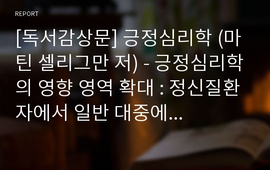 [독서감상문] 긍정심리학 (마틴 셀리그만 저) - 긍정심리학의 영향 영역 확대 : 정신질환자에서 일반 대중에게로 확대 (심리학 보고서/ 독서노트/ 독서세미나/ 심리학, 치유, 자기계발 독후감)