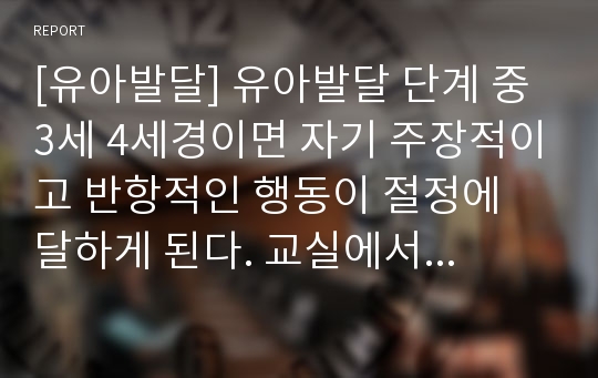 [유아발달] 유아발달 단계 중 3세 4세경이면 자기 주장적이고 반항적인 행동이 절정에 달하게 된다. 교실에서 발생할 수 있는 상황과 교사의 역할에 대해서 논하시오