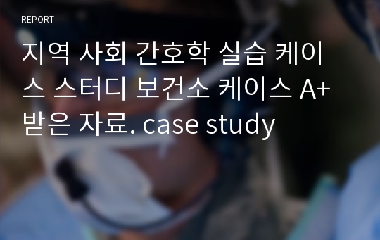 지역 사회 간호학 실습 케이스 스터디 보건소 케이스 A+받은 자료. case study