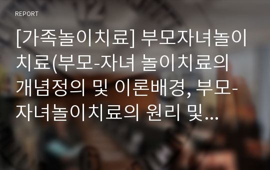 [가족놀이치료] 부모자녀놀이치료(부모-자녀 놀이치료의 개념정의 및 이론배경, 부모-자녀놀이치료의 원리 및 치료목표)