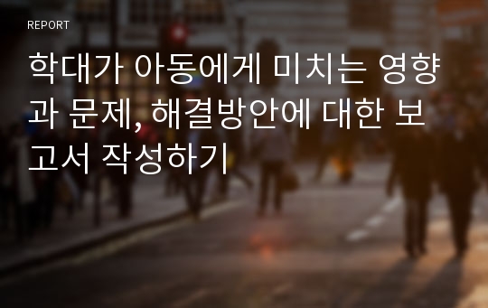 학대가 아동에게 미치는 영향과 문제, 해결방안에 대한 보고서 작성하기