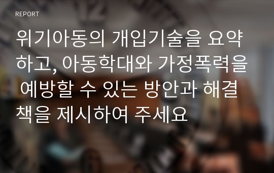 위기아동의 개입기술을 요약하고, 아동학대와 가정폭력을 예방할 수 있는 방안과 해결책을 제시하여 주세요