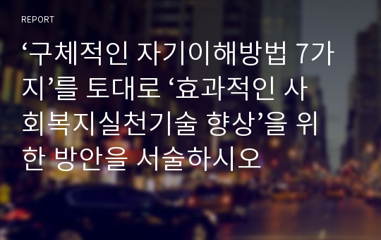 ‘구체적인 자기이해방법 7가지’를 토대로 ‘효과적인 사회복지실천기술 향상’을 위한 방안을 서술하시오