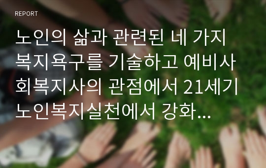 노인의 삶과 관련된 네 가지 복지욕구를 기술하고 예비사회복지사의 관점에서 21세기 노인복지실천에서 강화되어야 할 복지욕구와 이유를 제시하시오