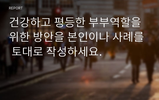 건강하고 평등한 부부역할을 위한 방안을 본인이나 사례를 토대로 작성하세요.