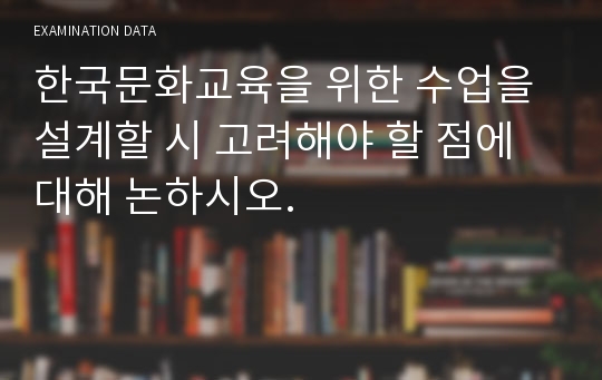 한국문화교육을 위한 수업을 설계할 시 고려해야 할 점에 대해 논하시오.