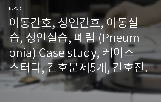 아동간호, 성인간호, 아동실습, 성인실습, 폐렴 (Pneumonia) Case study, 케이스스터디, 간호문제5개, 간호진단5개(분비물과 관련된 비효율적 호흡양상, 감염과 관련된 고체온, 비효율적 호흡과 관련된 가스교환 장애 등)