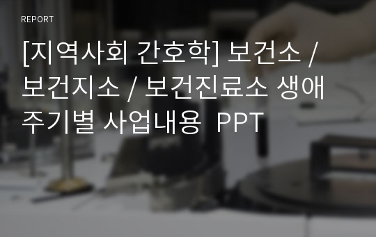 [지역사회 간호학] 보건소 / 보건지소 / 보건진료소 생애주기별 사업내용  PPT