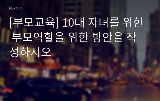 [부모교육] 10대 자녀를 위한 부모역할을 위한 방안을 작성하시오