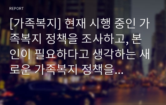 [가족복지] 현재 시행 중인 가족복지 정책을 조사하고, 본인이 필요하다고 생각하는 새로운 가족복지 정책을 제시하시오