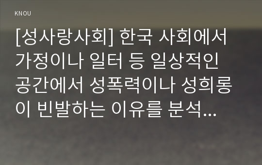 [성사랑사회] 한국 사회에서 가정이나 일터 등 일상적인 공간에서 성폭력이나 성희롱이 빈발하는 이유는 무엇이며, 이것이 왜 심각한 문제이고, 이러한 현실은 어떻게 변화시켜 나가야 할지에 대해 논리적으로 서술하시오.