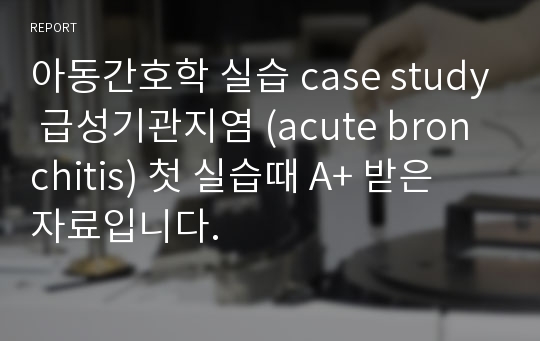 아동간호학 실습 case study 급성기관지염 (acute bronchitis) 첫 실습때 A+ 받은 자료입니다.