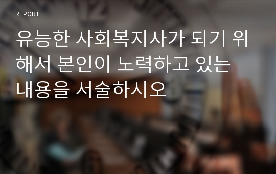 유능한 사회복지사가 되기 위해서 본인이 노력하고 있는 내용을 서술하시오