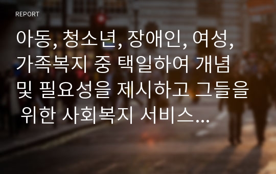 아동, 청소년, 장애인, 여성, 가족복지 중 택일하여 개념 및 필요성을 제시하고 그들을 위한 사회복지 서비스에 대해서 서술하시오.(가족복지)