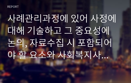 사례관리과정에 있어 사정에 대해 기술하고 그 중요성에 논의, 자료수집 시 포함되어야 할 요소와 사회복지사가 명심해야 할 원칙에 대해 서술하시오.