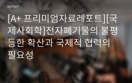 [A+ 프리미엄자료레포트][국제사회학]전자폐기물의 불평등한 확산과 국제적 협력의 필요성