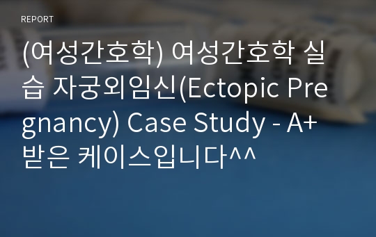 (여성간호학) 여성간호학 실습 자궁외임신(Ectopic Pregnancy) Case Study - A+ 받은 케이스입니다^^