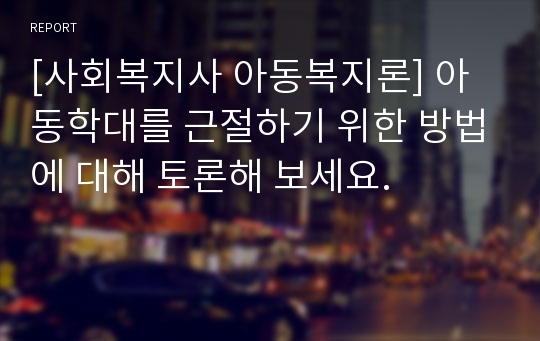 [사회복지사 아동복지론] 아동학대를 근절하기 위한 방법에 대해 토론해 보세요.