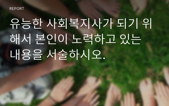 유능한 사회복지사가 되기 위해서 본인이 노력하고 있는 내용을 서술하시오.