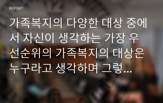 가족복지의 다양한 대상 중에서 자신이 생각하는 가장 우선순위의 가족복지의 대상은 누구라고 생각하며 그렇게 생각한 이유를 기술하시오.