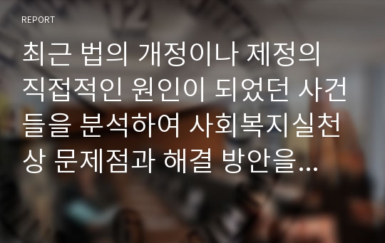 최근 법의 개정이나 제정의 직접적인 원인이 되었던 사건들을 분석하여 사회복지실천상 문제점과 해결 방안을 제시하시오.