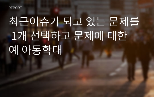 최근이슈가 되고 있는 문제를 1개 선택하고 문제에 대한 예 아동학대