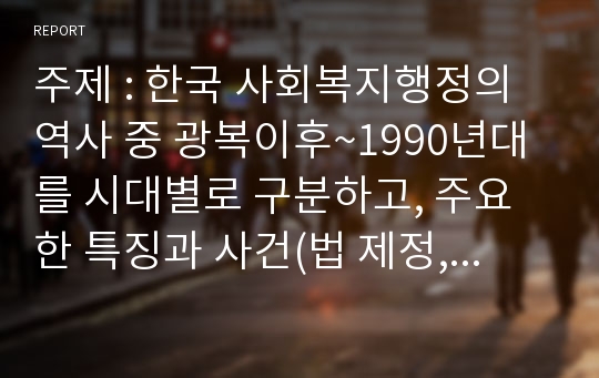 주제 : 한국 사회복지행정의 역사 중 광복이후~1990년대를 시대별로 구분하고, 주요한 특징과 사건(법 제정, 시행 등)들을 설명하시오.