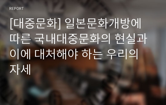 [대중문화] 일본문화개방에 따른 국내대중문화의 현실과 이에 대처해야 하는 우리의 자세