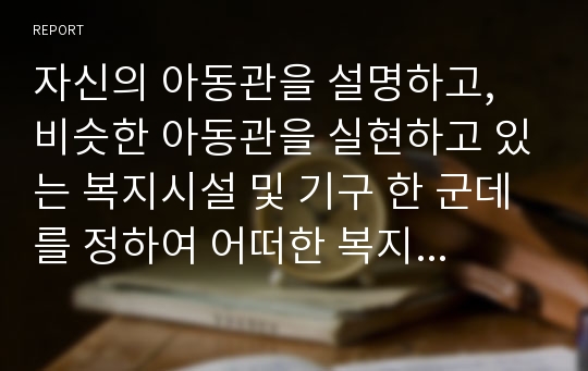 자신의 아동관을 설명하고, 비슷한 아동관을 실현하고 있는 복지시설 및 기구 한 군데를 정하여 어떠한 복지서비스를 제공하고 있는지 조사하여 정리하시오