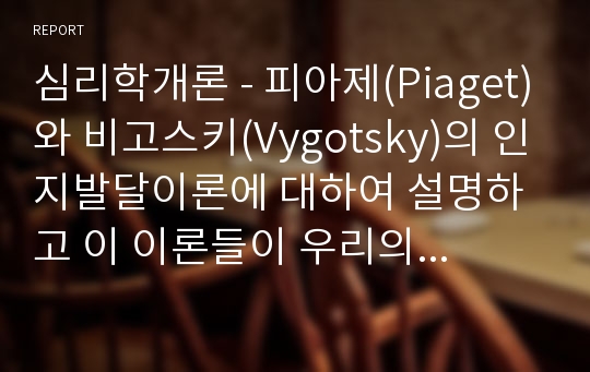 심리학개론 - 피아제(Piaget)와 비고스키(Vygotsky)의 인지발달이론에 대하여 설명하고 이 이론들이 우리의 교육에 주는 시사점에 대하여 작성하시오.