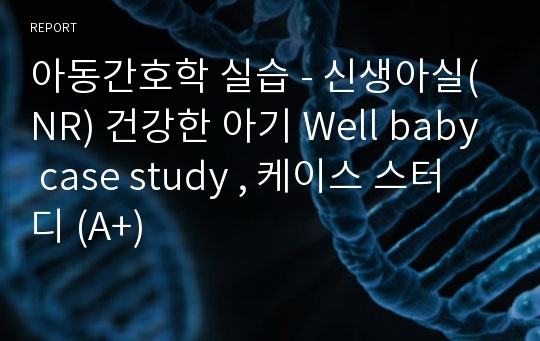 아동간호학 실습 - 신생아실(NR) 건강한 아기 Well baby case study , 케이스 스터디 (A+)